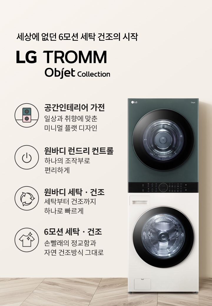 세상에 없던 6모션 세탁 건조의 시작 LG TROMM Objet Collection. 공간인테리어 가전: 일상과 취향에 맞춘 미니멀 플랫 디자인. 원바디 런드리 컨트롤: 하나의 조작부로 편리하게. 원바디 세탁·건조: 세탁부터 건조까지 하나로 빠르게. 6모션 세탁·건조: 손빨래의 정교함과 자연 건조방식 그대로. 세탁기와 건조기가 일체형으로 구성되어 있으며, 주변은 깔끔한 인테리어로 꾸며져 있습니다.