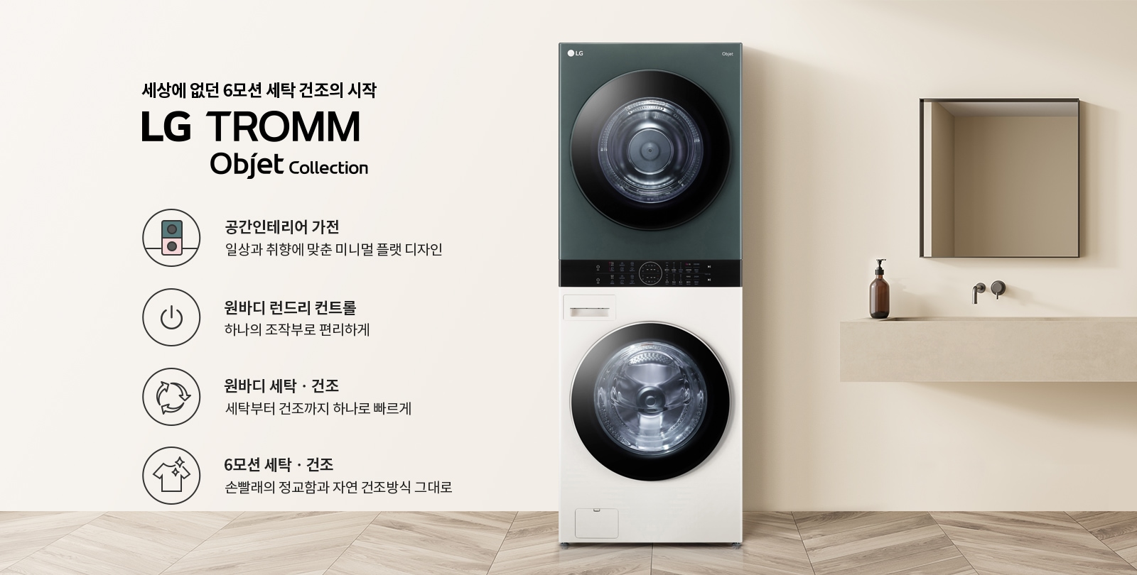 세상에 없던 6모션 세탁 건조의 시작 LG TROMM Objet Collection. 공간인테리어 가전: 일상과 취향에 맞춘 미니멀 플랫 디자인. 원바디 런드리 컨트롤: 하나의 조작부로 편리하게. 원바디 세탁·건조: 세탁부터 건조까지 하나로 빠르게. 6모션 세탁·건조: 손빨래의 정교함과 자연 건조방식 그대로. 세탁기와 건조기가 일체형으로 구성되어 있으며, 주변은 깔끔한 인테리어로 꾸며져 있습니다.