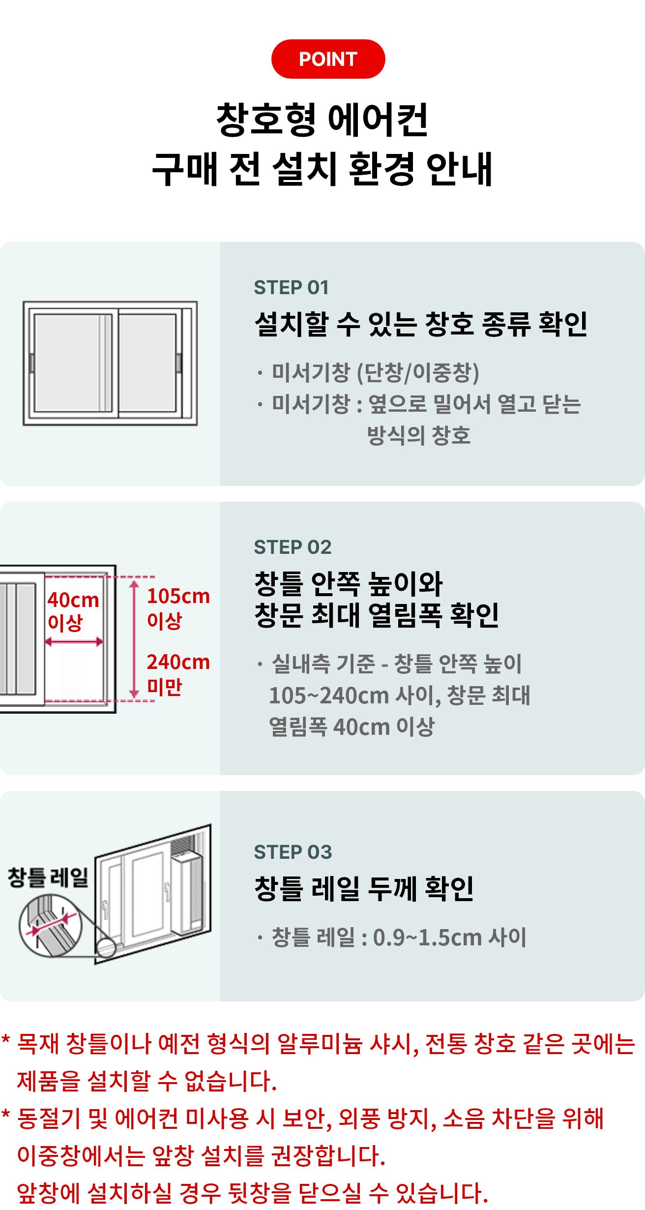 POINT 창호형 에어컨 구매 전 설치 환경 안내 STEP 01 설치할 수 있는 창호 종류 확인 * 미서기창 (단창/이중창) * 미서기창 : 옆으로 밀어서 열고 닫는 방식의 창호 STEP 02 창틀 안쪽 높이와 창문 최대 열림폭 확인 * 실내측 기준 - 창틀 안쪽 높이 105~204cm 사이, 창문 최대 열림폭 40cm 이상 STEP 03 창틀 레일 두께 확인 * 창틀 레일 : 0.9 ~ 1.5cm 사이 * 목재 창틀이나 예전 형식의 알루미늄 샤시, 전통 창호 같은 곳에는 제품을 설치할 수 없습니다. * 동절기 및 에어컨 미사용 시 보안, 외풍 방지, 소음 차단을 위해 이중창에서는 앞창 설치를 권장합니다.